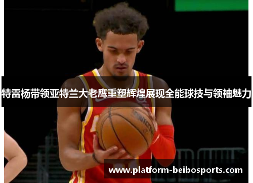 特雷杨带领亚特兰大老鹰重塑辉煌展现全能球技与领袖魅力