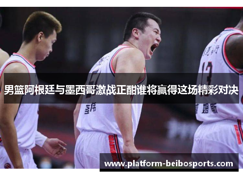 男篮阿根廷与墨西哥激战正酣谁将赢得这场精彩对决